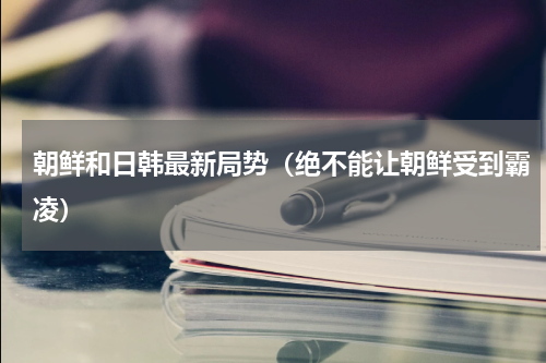 朝鲜和日韩最新局势（绝不能让朝鲜受到霸凌）