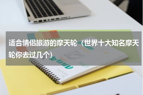 适合情侣旅游的摩天轮（世界十大知名摩天轮你去过几个）