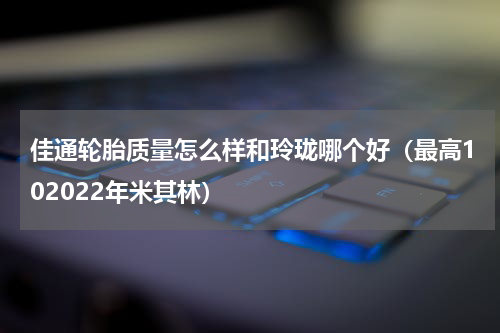 佳通轮胎质量怎么样和玲珑哪个好（最高102022年米其林）