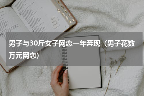 男子与30斤女子网恋一年奔现（男子花数万元网恋）