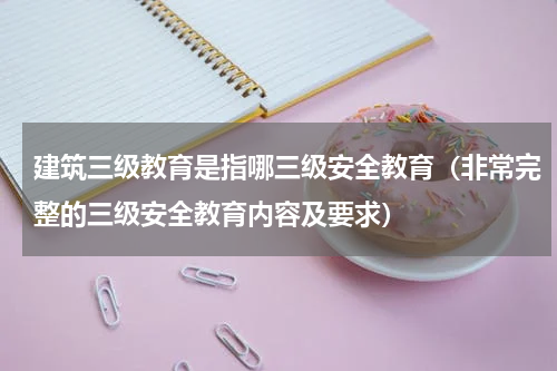 建筑三级教育是指哪三级安全教育（非常完整的三级安全教育内容及要求）