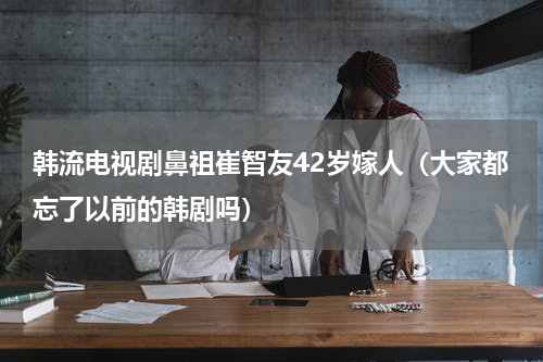 韩流电视剧鼻祖崔智友42岁嫁人（大家都忘了以前的韩剧吗）