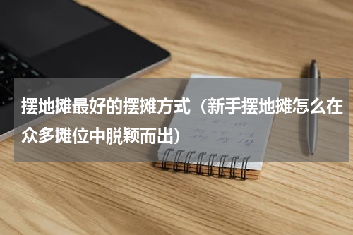 摆地摊最好的摆摊方式（新手摆地摊怎么在众多摊位中脱颖而出）