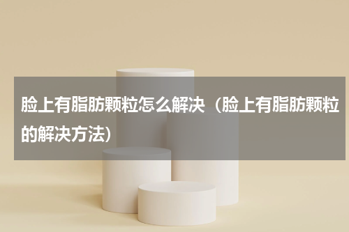 脸上有脂肪颗粒怎么解决（脸上有脂肪颗粒的解决方法）