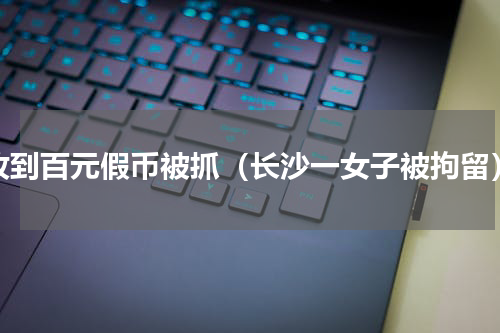 收到百元假币被抓（长沙一女子被拘留）