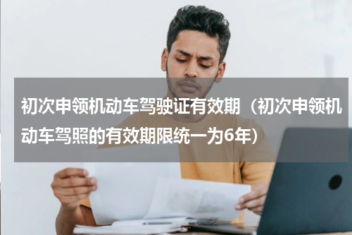 初次申领机动车驾驶证有效期（初次申领机动车驾照的有效期限统一为6年）