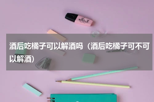 酒后吃橘子可以解酒吗（酒后吃橘子可不可以解酒）