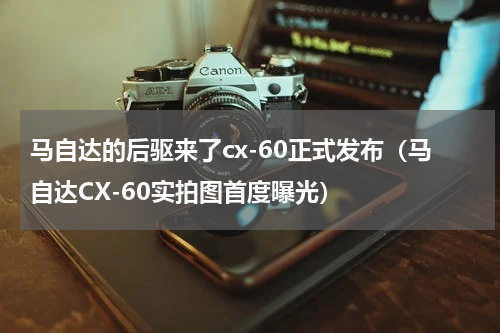 马自达的后驱来了cx-60正式发布（马自达CX-60实拍图首度曝光）