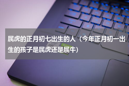 属虎的正月初七出生的人（今年正月初一出生的孩子是属虎还是属牛）