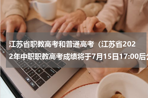 江苏省职教高考和普通高考（江苏省2022年中职职教高考成绩将于7月15日17:00后公布）