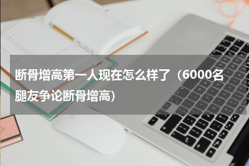 断骨增高第一人现在怎么样了（6000名腿友争论断骨增高）