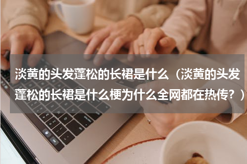淡黄的头发蓬松的长裙是什么（淡黄的头发蓬松的长裙是什么梗为什么全网都在热传？）