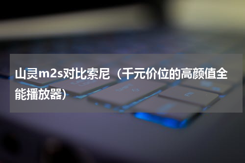 山灵m2s对比索尼（千元价位的高颜值全能播放器）