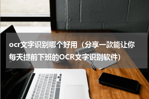 ocr文字识别哪个好用（分享一款能让你每天提前下班的OCR文字识别软件）