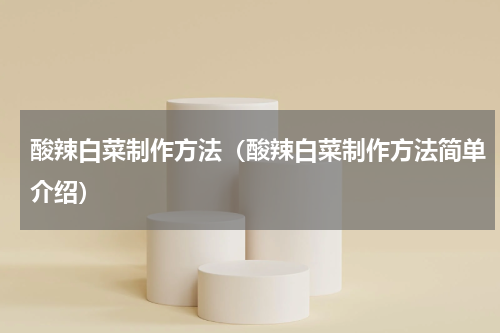 酸辣白菜制作方法（酸辣白菜制作方法简单介绍）