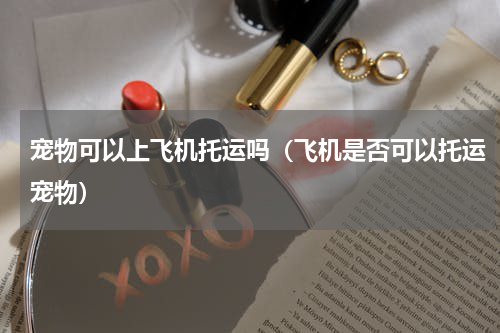 宠物可以上飞机托运吗（飞机是否可以托运宠物）
