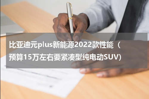 比亚迪元plus新能源2022款性能（预算15万左右要紧凑型纯电动SUV）