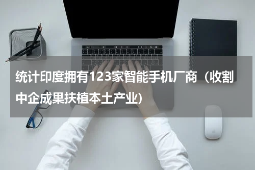 统计印度拥有123家智能手机厂商（收割中企成果扶植本土产业）