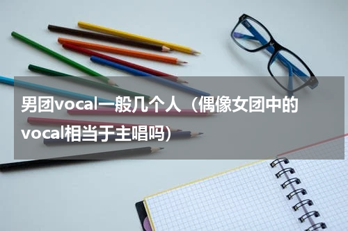 男团vocal一般几个人（偶像女团中的vocal相当于主唱吗）
