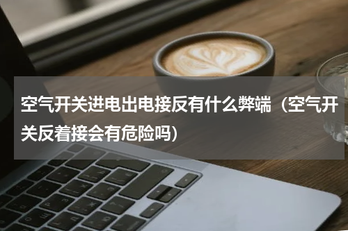 空气开关进电出电接反有什么弊端（空气开关反着接会有危险吗）