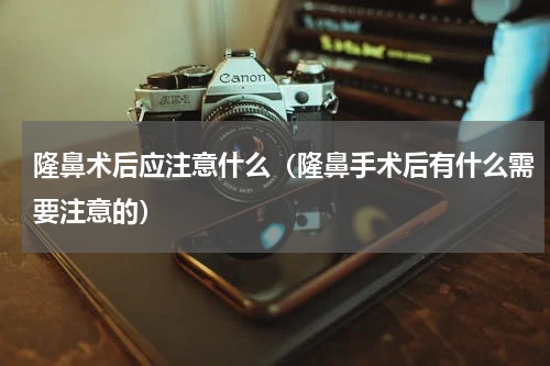 隆鼻术后应注意什么（隆鼻手术后有什么需要注意的）