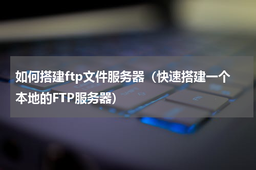 如何搭建ftp文件服务器（快速搭建一个本地的FTP服务器）