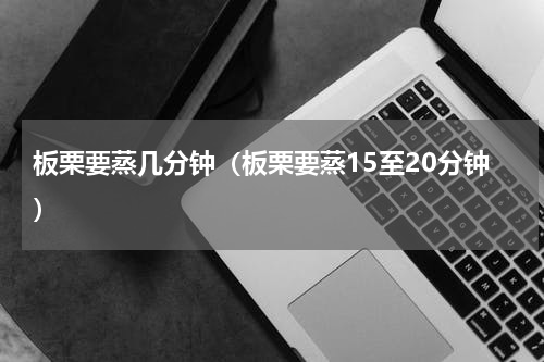 板栗要蒸几分钟（板栗要蒸15至20分钟）