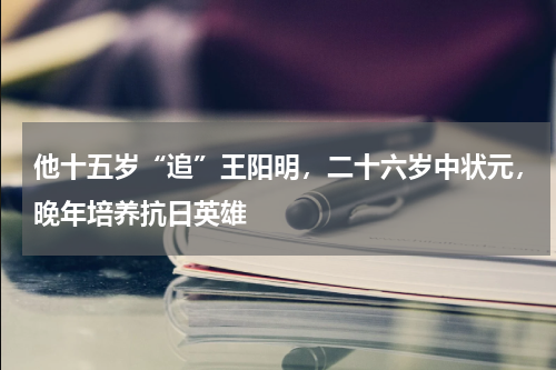 他十五岁“追”王阳明，二十六岁中状元，晚年培养抗日英雄