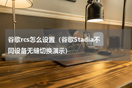 谷歌rcs怎么设置（谷歌Stadia不同设备无缝切换演示）