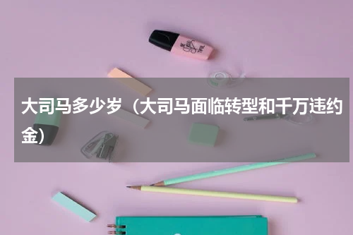 大司马多少岁（大司马面临转型和千万违约金）