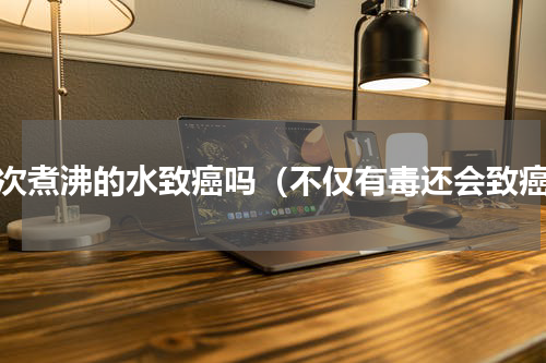 二次煮沸的水致癌吗（不仅有毒还会致癌）