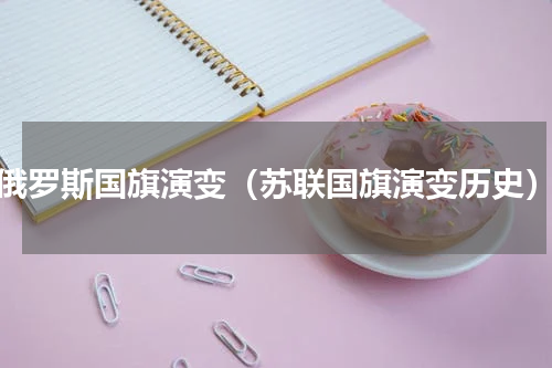 俄罗斯国旗演变（苏联国旗演变历史）