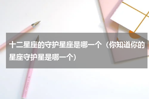 十二星座的守护星座是哪一个（你知道你的星座守护星是哪一个）