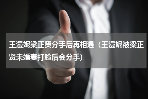 王漫妮梁正贤分手后再相遇（王漫妮被梁正贤未婚妻打脸后会分手）