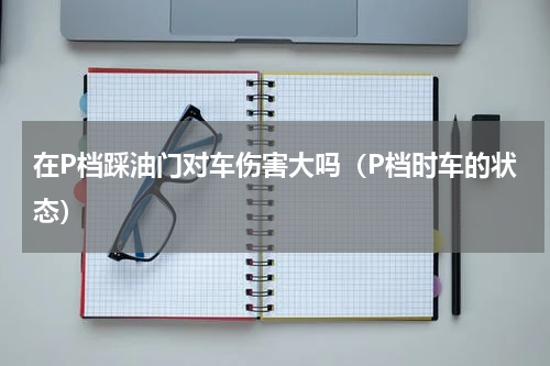 在P档踩油门对车伤害大吗（P档时车的状态）