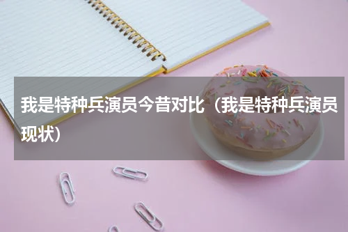 我是特种兵演员今昔对比（我是特种兵演员现状）