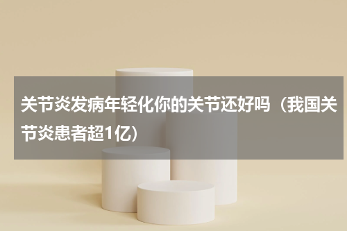 关节炎发病年轻化你的关节还好吗（我国关节炎患者超1亿）