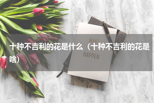 十种不吉利的花是什么（十种不吉利的花是啥）