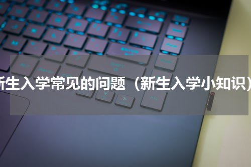 新生入学常见的问题（新生入学小知识）