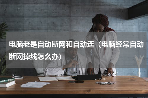 电脑老是自动断网和自动连（电脑经常自动断网掉线怎么办）