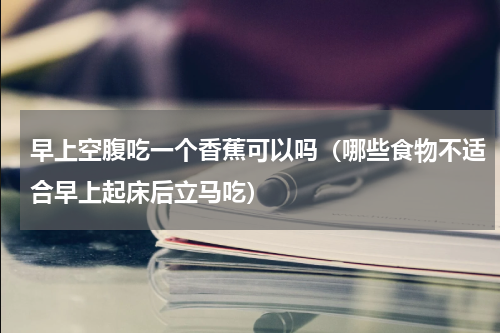 早上空腹吃一个香蕉可以吗（哪些食物不适合早上起床后立马吃）