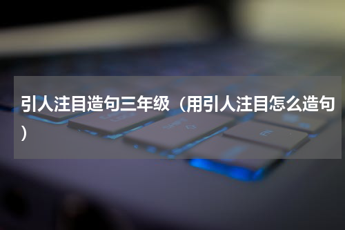 引人注目造句三年级（用引人注目怎么造句）