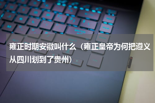 雍正时期安徽叫什么（雍正皇帝为何把遵义从四川划到了贵州）