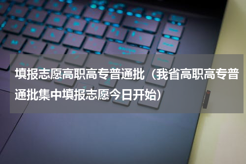 填报志愿高职高专普通批（我省高职高专普通批集中填报志愿今日开始）