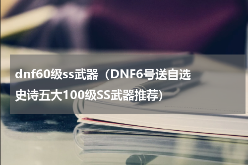 dnf60级ss武器（DNF6号送自选史诗五大100级SS武器推荐）