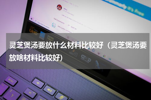 灵芝煲汤要放什么材料比较好（灵芝煲汤要放啥材料比较好）