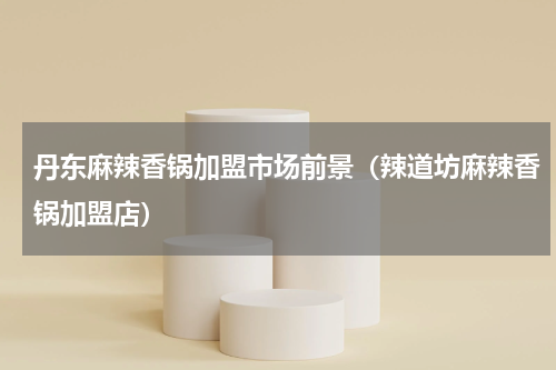 丹东麻辣香锅加盟市场前景（辣道坊麻辣香锅加盟店）