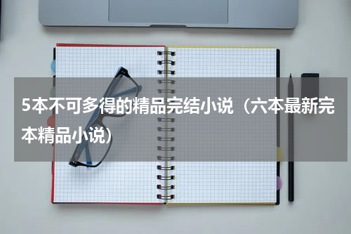 5本不可多得的精品完结小说（六本最新完本精品小说）
