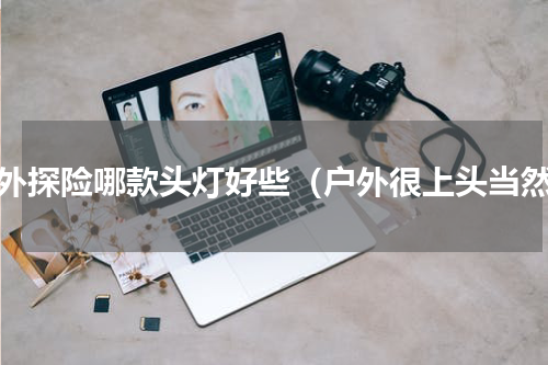 户外探险哪款头灯好些（户外很上头当然）