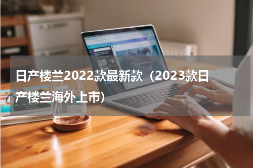 日产楼兰2022款最新款（2023款日产楼兰海外上市）